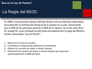 Que es la Ley de Pareto?
La Regla del 80/20.
En 1906, el economista italiano Vilfredo Pareto creó una fórmula matemática
para describir la distribución desigual de la riqueza en su país, observando
que el 20% de las personas poseían el 80% de la riqueza. Ya en los años 40 el
Dr. Joseph M. Juran atribuyó (no del todo acertadamente) la regla del 80/20 a
Pareto, llamándola "Ley de Pareto".
1. Determine la lista de causales.
2. Cuantifique el impacto (de preferencia cuantitativo).
3. Ordene los causales de mayor a menor impacto.
4. Seleccione los causales de mayor a menor impacto que acumulen
aproximadamente el 80% del total.
 