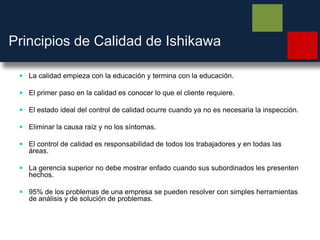 Principios de Calidad de Ishikawa
 La calidad empieza con la educación y termina con la educación.
 El primer paso en la calidad es conocer lo que el cliente requiere.
 El estado ideal del control de calidad ocurre cuando ya no es necesaria la inspección.
 Eliminar la causa raíz y no los síntomas.
 El control de calidad es responsabilidad de todos los trabajadores y en todas las
áreas.
 La gerencia superior no debe mostrar enfado cuando sus subordinados les presenten
hechos.
 95% de los problemas de una empresa se pueden resolver con simples herramientas
de análisis y de solución de problemas.
 