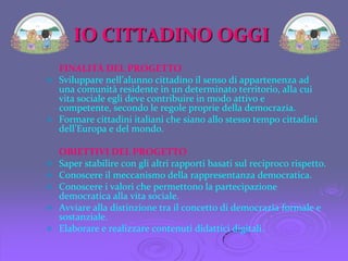 IO CITTADINOOGGIFINALITÀ DEL PROGETTO Sviluppare nell’alunno cittadino il senso di appartenenza ad una comunità residente in un determinato territorio, alla cui vita sociale egli deve contribuire in modo attivo e competente, secondo le regole proprie della democrazia. 