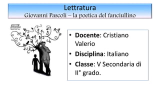 Lettratura
Giovanni Pascoli – la poetica del fanciullino
• Docente: Cristiano
Valerio
• Disciplina: Italiano
• Classe: V Secondaria di
II° grado.
 
