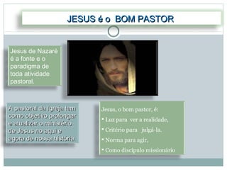 JESUS é o BOM PASTOR


Jesus de Nazaré
é a fonte e o
paradigma de
toda atividade
pastoral.



A pastoral da Igreja tem   Jesus, o bom pastor, é:
como objetivo prolongar     Luz para ver a realidade,
e atualizar o ministério
de Jesus no aqui e          Critério para julgá-la.
agora de nossa história     Norma para agir,
                            Como discípulo missionário
 