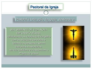 Pastoral da Igreja


       Pastoral é toda ação da Igreja destinada a:


   SER SEMENTE DE VIDA NOVA
         EM CRISTO JESUS,
relacionando os valores do Evangelho
    com as situações concretas e
     levando as pessoas a serem
       discípulas missionárias,
  na vida cotidiana e a assumirem o
           Projeto de Jesus
 