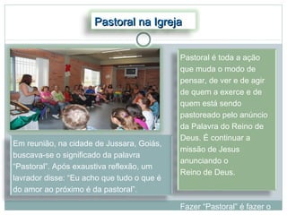 Pastoral na Igreja


                                            Pastoral é toda a ação
                                            que muda o modo de
                                            pensar, de ver e de agir
                                            de quem a exerce e de
                                            quem está sendo
                                            pastoreado pelo anúncio
                                            da Palavra do Reino de
                                            Deus. É continuar a
Em reunião, na cidade de Jussara, Goiás,
                                            missão de Jesus
buscava-se o significado da palavra
                                            anunciando o
“Pastoral”. Após exaustiva reflexão, um
                                            Reino de Deus.
lavrador disse: “Eu acho que tudo o que é
do amor ao próximo é da pastoral”.

                                            Fazer “Pastoral” é fazer o
 