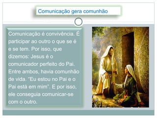 Comunicação gera comunhão



Comunicação é convivência. É
participar ao outro o que se é
e se tem. Por isso, que
dizemos: Jesus é o
comunicador perfeito do Pai.
Entre ambos, havia comunhão
de vida. “Eu estou no Pai e o
Pai está em mim”. E por isso,
ele conseguia comunicar-se
com o outro.
 