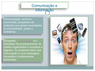 Comunicação e
                       informação

Comunicação provoca
comunhão, processos de
relações que geram sociedades
e comunidades justas e
solidárias


Enquanto, Informação é o
resultado de processamento de
dados organizados e enviados à
alguém. Ou podemos dizer que
informação é uma mensagem
recebida e simplesmente
entendida.
 