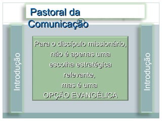 Pastoral da
             Comunicação
              Para o discípulo missionário,
                  não é apenas uma




                                              Introdução
Introdução




                  escolha estratégica
                       relevante,
                      mas é uma
                OPÇÃO EVANGÉLICA
 