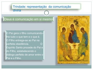 Trindade: representação da comunicação
      divina

Deus é comunicação em si mesmo



 O Pai gera o filho comunicando-
 lhe tudo o que tem e o que é.
 O Filho entrega-se ao Pai na
 perfeita obediência.          O
 Espírito Santo procede do Pai e
 do Filho, estabelecendo o
 diálogo perfeito de amor entre o
 Pai e o Filho.
 