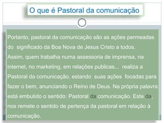 O que é Pastoral da comunicação


Portanto, pastoral da comunicação são as ações permeadas
do significado da Boa Nova de Jesus Cristo a todos.
Assim, quem trabalha numa assessoria de imprensa, na
internet, no marketing, em relações publicas... realiza a
Pastoral da comunicação, estando suas ações focadas para
fazer o bem, anunciando o Reino de Deus. Na própria palavra
está embutido o sentido: Pastoral da comunicação. Este da,
nos remete o sentido de pertença da pastoral em relação à
comunicação.
 