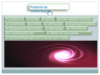 Pastoral da
                   Comunicação

É a pastoral da comunhão, do serviço, das inter-relações humanas,
da comunidade, da acolhida, da participação, da organização solidária,
do planejamento democrático, do intercambio, das informações,
das manifestações das        no interior da comunidade
pessoas
ou da comunidade para com o mundo que a rodeia
 