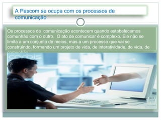 A Pascom se ocupa com os processos de
   comunicação

Os processos de comunicação acontecem quando estabelecemos
comunhão com o outro. O ato de comunicar é complexo. Ele não se
limita a um conjunto de meios, mas a um processo que vai se
construindo, formando um projeto de vida, de interatividade, de vida, de
comunhão.
 