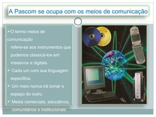 A Pascom se ocupa com os meios de comunicação


O termo meios de
comunicação
 refere-se aos instrumentos que
 podemos classicá-los em
 massivos e digitais.
 Cada um com sua linguagem
 especifica.
 Um meio nunca irá tomar o
 espaço do outro.
 Meios comerciais, educativos,
  comunitários e institucionais
 