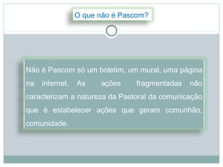 O que não é Pascom?




Não é Pascom só um boletim, um mural, uma página
na   internet.   As    ações    fragmentadas   não
caracterizam a natureza da Pastoral da comunicação
que é estabelecer ações que geram comunhão,
comunidade.
 