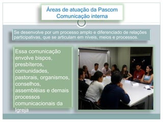 Áreas de atuação da Pascom
                   Comunicação interna

Se desenvolve por um processo amplo e diferenciado de relações
participativas, que se articulam em níveis, meios e processos.


Essa comunicação
envolve bispos,
presbíteros,
comunidades,
pastorais, organismos,
conselhos,
assembléias e demais
processos
comunicacionais da
Igreja
 