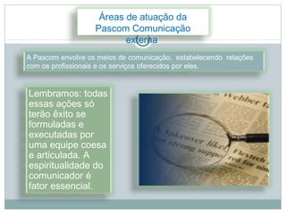 Áreas de atuação da
                   Pascom Comunicação
                          externa
A Pascom envolve os meios de comunicação, estabelecendo relações
com os profissionais e os serviços oferecidos por eles.


Lembramos: todas
essas ações só
terão êxito se
formuladas e
executadas por
uma equipe coesa
e articulada. A
espiritualidade do
comunicador é
fator essencial.
 