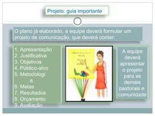 Projeto: guia importante


O plano já elaborado, a equipe deverá formular um
projeto de comunicação, que deverá conter:

1. Apresentação                              A equipe
2. Justificativa                              deverá
3. Objetivos                                apresentar
4. Público-alvo                              o projeto
5. Metodologi                                 para as
       a                                      demais
6. Metas                                   pastorais e
7. Resultados                              comunidade
8. Orçamento
9. Avaliação
 
