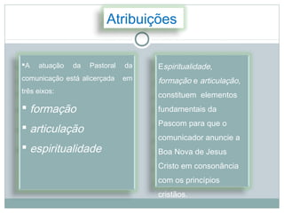 Atribuições


A   atuação   da   Pastoral   da   Espiritualidade,
comunicação está alicerçada    em   formação e articulação,
três eixos:
                                    constituem elementos
 formação                          fundamentais da
                                    Pascom para que o
 articulação
                                    comunicador anuncie a
 espiritualidade                   Boa Nova de Jesus
                                    Cristo em consonância
                                    com os princípios
                                    cristãos.
 