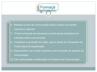Formaçã
                          o


6. Realizar cursos de comunicação teórico prático em âmbito
   nacional e regional
7. Propor produção de impressos e audiovisuais abrigados em
   coleções sobre comunicação
8. Coordenar a produção do vídeo, spot e cartaz da Campanha da
   Fraternidade Evangelização
9. Disponibilizar nas mídias subsídios para formação de agentes de
   comunicação
10. Dar continuidade a elaboração do Diretório de Comunicação
 