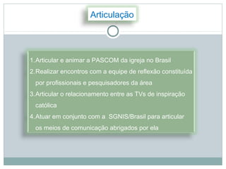 Articulação




1.Articular e animar a PASCOM da igreja no Brasil
2.Realizar encontros com a equipe de reflexão constituída
  por profissionais e pesquisadores da área
3.Articular o relacionamento entre as TVs de inspiração
  católica
4.Atuar em conjunto com a SGNIS/Brasil para articular
  os meios de comunicação abrigados por ela
 