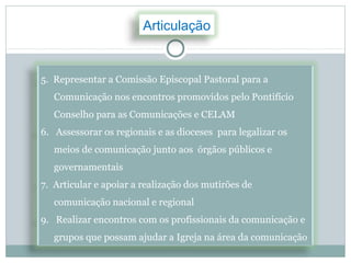 Articulação


5. Representar a Comissão Episcopal Pastoral para a
   Comunicação nos encontros promovidos pelo Pontifício
   Conselho para as Comunicações e CELAM
6. Assessorar os regionais e as dioceses para legalizar os
   meios de comunicação junto aos órgãos públicos e
   governamentais
7. Articular e apoiar a realização dos mutirões de
   comunicação nacional e regional
9. Realizar encontros com os profissionais da comunicação e
   grupos que possam ajudar a Igreja na área da comunicação
 