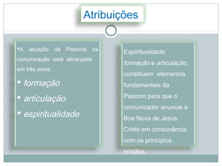 Atribuições

A   atuação     da   Pastoral   da   Espiritualidade,
comunicação está alicerçada
                                      formação e articulação,
em três eixos:
                                      constituem elementos
 formação                            fundamentais da

 articulação                         Pascom para que o
                                      comunicador anuncie a
 espiritualidade                     Boa Nova de Jesus
                                      Cristo em consonância
                                      com os princípios
                                      cristãos.
 