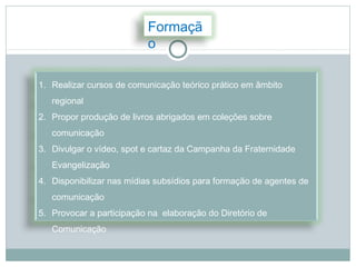 Formaçã
                          o

1. Realizar cursos de comunicação teórico prático em âmbito
   regional
2. Propor produção de livros abrigados em coleções sobre
   comunicação
3. Divulgar o vídeo, spot e cartaz da Campanha da Fraternidade
   Evangelização
4. Disponibilizar nas mídias subsídios para formação de agentes de
   comunicação
5. Provocar a participação na elaboração do Diretório de
   Comunicação
 