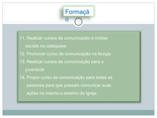 Formaçã
                      o

11. Realizar cursos de comunicação e mídias
  sociais na catequese
12. Promover curso de comunicação na liturgia
13. Realizar cursos de comunicação para a
  juventude
14. Propor curso de comunicação para todas as
   pastorais para que possam comunicar suas
   ações no interno e externo da Igreja
 