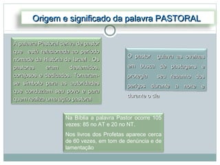 Origem e significado da palavra PASTORAL

A palavra Pastoral deriva de pastor
que está relacionada ao período
                                            O pastor    guiava as ovelhas
nômade da História de Israel . Os
pastores     eram      destemidos,          em busca de pastagens e
corajosos e dedicados. Tornaram-            protegia    seu rebanho dos
se símbolo para as autoridades              perigos durante a noite e
que conduziam seu povo e para
                                            durante o dia
quem realiza uma ação pastoral


                     Na Bíblia a palavra Pastor ocorre 105
                     vezes: 85 no AT e 20 no NT.
                     Nos livros dos Profetas aparece cerca
                     de 60 vezes, em tom de denúncia e de
                     lamentação
 