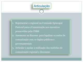 Articulação




1. Representar o regional na Comissão Episcopal
   Pastoral para a Comunicação nos encontros
   promovidos pela CNBB
2. Assessorar as dioceses para legalizar os meios de
   comunicação com os órgãos públicos e
   governamentais
3. Articular e apoiar a realização dos mutirões de
   comunicação regional e diocesano
 