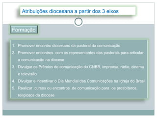 Atribuições diocesana a partir dos 3 eixos


Formação

1. Promover encontro diocesano da pastoral da comunicação
2. Promover encontros com os representantes das pastorais para articular
   a comunicação na diocese
3. Divulgar os Prêmios de comunicação da CNBB, imprensa, rádio, cinema
   e televisão
4. Divulgar e incentivar o Dia Mundial das Comunicações na Igreja do Brasil
5. Realizar cursos ou encontros de comunicação para os presbíteros,
   religiosos da diocese
 