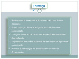 Formaçã
                          o


1. Realizar cursos de comunicação teórico prático em âmbito
   diocesano
2. Propor produção de livros abrigados em coleções sobre
   comunicação
3. Divulgar o vídeo, spot e cartaz da Campanha da Fraternidade
   Evangelização
4. Disponibilizar nas mídias subsídios para formação de agentes de
   comunicação
5. Provocar a participação na elaboração do Diretório de
   Comunicação
 