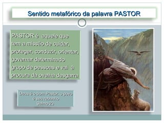 Sentido metafórico da palavra PASTOR


PASTOR é aquele que
tem a missão de cuidar,
proteger, conduzir, orientar,
governar determinado
grupo de pessoas e vai à
procura da ovelha desgarra


   Deus é o bom Pastor, o povo
         é seu rebanho
            Salmo 23
 