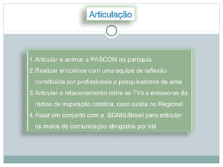 Articulação




1.Articular e animar a PASCOM na paróquia
2.Realizar encontros com uma equipe de reflexão
 constituída por profissionais e pesquisadores da área
3.Articular o relacionamento entre as TVs e emissoras da
 rádios de inspiração católica, caso exista no Regional
4.Atuar em conjunto com a SGNIS/Brasil para articular
 os meios de comunicação abrigados por ela
 