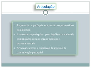 Articulação




1. Representar a paróquia nos encontros promovidos
   pela diocese
2. Assessorar as paróquias para legalizar os meios de
   comunicação com os órgãos públicos e
   governamentais
3. Articular e apoiar a realização do mutirão de
   comunicação paroquial
 