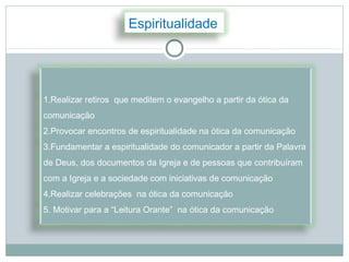 Espiritualidade




1.Realizar retiros que meditem o evangelho a partir da ótica da
comunicação
2.Provocar encontros de espiritualidade na ótica da comunicação
3.Fundamentar a espiritualidade do comunicador a partir da Palavra
de Deus, dos documentos da Igreja e de pessoas que contribuíram
com a Igreja e a sociedade com iniciativas de comunicação
4.Realizar celebrações na ótica da comunicação
5. Motivar para a “Leitura Orante” na ótica da comunicação
 