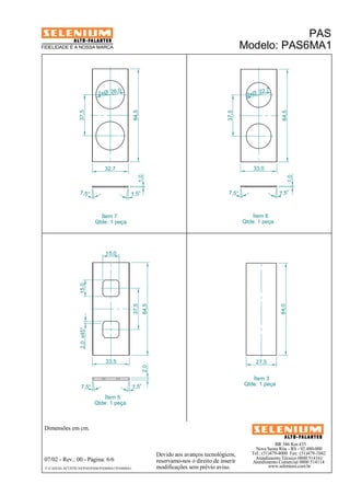 PAS
FIDELIDADE É A NOSSA MARCA                                                                          Modelo: PAS6MA1



                              2xØ 26
                                     ,0                                                                  22,7
                                                                                                     2xØ
                  37,5




                                                84,5




                                                                                            37,5




                                                                                                                      84,5
                                32,7                                                                    33,0
                                                   1,0




                                                                                                                             1,0
                  7, 5°                     7,5°                                             7,5°                   7,5°



                               Ítem 7                                                                   Ítem 6
                             Qtde: 1 peça                                                           Qtde: 1 peça




                                 15,0
                  15,0




                                                37,5
                                                       84,5




                                                                                                                     84,0
                  2,0 x45°




                                 33,5                                                                    27,5
                                                       2,0




                                                                                                       Ítem 3
                                                                                                    Qtde: 1 peça
                   7,5°                         7,5°
                                Ítem 5
                             Qtde: 1 peça



 Dimensões em cm.

                                                                                                                   BR 386 Km 435
                                                                                                         Nova Santa Rita - RS - 92.480-000
                                                              Devido aos avanços tecnológicos,         Tel.: (51)479-4000 Fax: (51)479-1042
 07/02 - Rev.: 00 - Página: 6/6                                                                         Atendimento Técnico 0800 514161
                                                              reservamo-nos o direito de inserir       Atendimento Comercial 0800 514114
 F:CAIXAS ACÚSTICASPASPAS6PAS6MA1PAS6MA1                 modificações sem prévio aviso.                    www.selenium.com.br
 