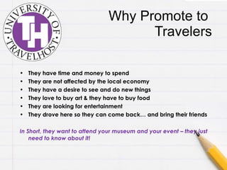 Why Promote to  Travelers They have time and money to spend They are not affected by the local economy They have a desire to see and do new things They love to buy art & they have to buy food They are looking for entertainment They drove here so they can come back… and bring their friends In Short, they want to attend your museum and your event – they just need to know about it! 