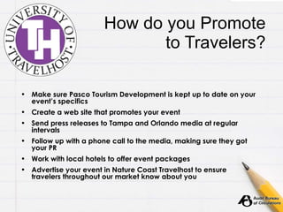 How do you Promote to Travelers? Make sure Pasco Tourism Development is kept up to date on your event’s specifics Create a web site that promotes your event Send press releases to Tampa and Orlando media at regular intervals Follow up with a phone call to the media, making sure they got your PR Work with local hotels to offer event packages Advertise your event in Nature Coast Travelhost to ensure travelers throughout our market know about you 