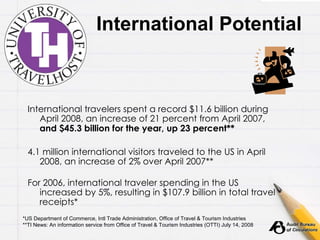 International Potential International travelers spent a record $11.6 billion during April 2008, an increase of 21 percent from April 2007,  and $45.3 billion for the year, up 23 percent** 4.1 million international visitors traveled to the US in April 2008, an increase of 2% over April 2007** For 2006, international traveler spending in the US increased by 5%, resulting in $107.9 billion in total travel receipts* *US Department of Commerce, Intl Trade Administration, Office of Travel & Tourism Industries **TI News: An information service from Office of Travel & Tourism Industries (OTTI) July 14, 2008 