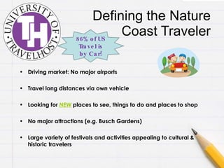 Defining the Nature Coast Traveler Driving market: No major airports Travel long distances via own vehicle Looking for  NEW  places to see, things to do and places to shop No major attractions (e.g. Busch Gardens) Large variety of festivals and activities appealing to cultural & historic travelers 86% of US Travel is by Car! 