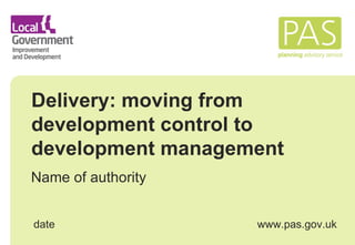 Delivery: moving from development control to development management Name of authority date www.pas.gov.uk 