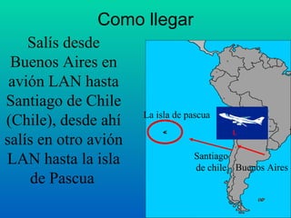 Como llegar Salís desde Buenos Aires en avión LAN hasta Santiago de Chile (Chile), desde ahí salís en otro avión LAN hasta la isla de Pascua   Buenos Aires Santiago  de chile  La isla de pascua < Santiago  de chile  