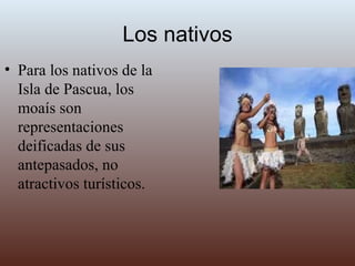 Los nativos Para los nativos de la Isla de Pascua, los moaís son representaciones deificadas de sus antepasados, no atractivos turísticos.  
