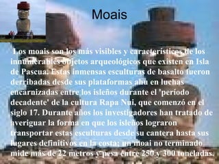 Moais Los moais son los más visibles y característicos de los innumerables objetos arqueológicos que existen en Isla de Pascua. Estas inmensas esculturas de basalto fueron derribadas desde sus plataformas ahu en luchas encarnizadas entre los isleños durante el 'período decadente' de la cultura Rapa Nui, que comenzó en el siglo 17. Durante años los investigadores han tratado de averiguar la forma en que los isleños lograron transportar estas esculturas desde su cantera hasta sus lugares definitivos en la costa; un moai no terminado mide más de 22 metros y pesa entre 250 y 300 toneladas.  