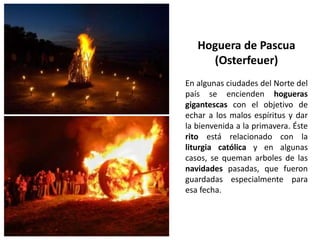 En algunas ciudades del Norte del
país se encienden hogueras
gigantescas con el objetivo de
echar a los malos espíritus y dar
la bienvenida a la primavera. Éste
rito está relacionado con la
liturgia católica y en algunas
casos, se queman arboles de las
navidades pasadas, que fueron
guardadas especialmente para
esa fecha.
Hoguera de Pascua
(Osterfeuer)
 