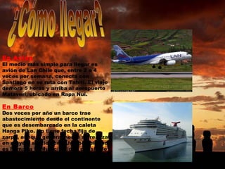 En Avión El medio más simple para llegar es avión de Lan Chile que, entre 2 a 4 veces por semana, conecta con Santiago en su ruta con Tahiti. El viaje demora 5 horas y arriba al aeropuerto Mataveri, ubicado en Rapa Nui. En Barco Dos veces por año un barco trae abastecimiento desde el continente que es desembarcado en la caleta Hanga Piko. No tiene fecha fija de zarpe, aunque generalmente se realizan en mayo y septiembre. Una posibilidad es llamar a la Municipalidad de Isla de Pascua para preguntar. ¿Cómo llegar? 