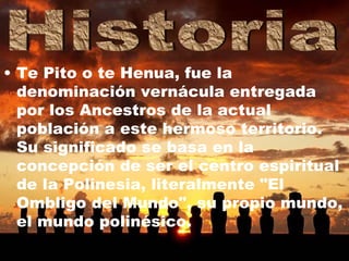 Te Pito o te Henua, fue la denominación vernácula entregada por los Ancestros de la actual población a este hermoso territorio. Su significado se basa en la concepción de ser el centro espiritual de la Polinesia, literalmente "El Ombligo del Mundo", su propio mundo, el mundo polinésico.   Historia 
