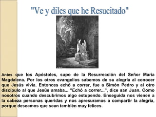 Antes  que los Apóstoles, supo de la Resurrección del Señor María Magdalena. Por los otros evangelios sabemos de su alegría al conocer que Jesús vivía. Entonces echó a correr, fue a Simón Pedro y al otro discípulo al que Jesús amaba... "Echó a correr...", dice san Juan. Como nosotros cuando descubrimos algo estupendo. Enseguida nos vienen a la cabeza personas queridas y nos apresuramos a compartir la alegría, porque deseamos que sean también muy felices.  "Ve y diles que he Resucitado"  