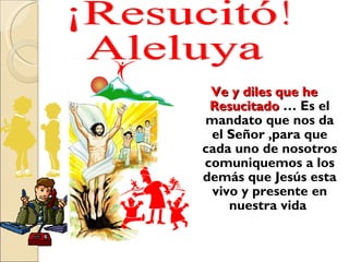 Ve y diles que he Resucitado  … Es el mandato que nos da el Señor ,para que cada uno de nosotros comuniquemos a los demás que Jesús esta vivo y presente en nuestra vida  ¡Resucitó! Aleluya 