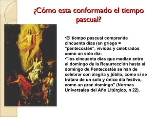 ¿Cómo esta conformado el tiempo pascual? El tiempo pascual comprende cincuenta días (en griego = "pentecostés", vividos y celebrados como un solo día:  "los cincuenta días que median entre el domingo de la Resurrección hasta el domingo de Pentecostés se han de celebrar con alegría y júbilo, como si se tratara de un solo y único día festivo, como un gran domingo" (Normas Universales del Año Litúrgico, n 22).  
