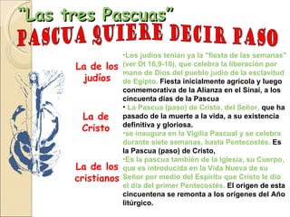 “ Las tres Pascuas” Los judíos tenían ya la "fiesta de las semanas" (ver Dt 16,9-10), que celebra la liberación por mano de Dios del pueblo judío de la esclavitud de Egipto.  Fiesta inicialmente agrícola y luego conmemorativa de la Alianza en el Sinaí, a los cincuenta días de la Pascua   La Pascua (paso) de Cristo, del Señor,   que   ha pasado de la muerte a la vida, a su existencia definitiva y gloriosa. se inaugura en la Vigilia Pascual y se celebra durante siete semanas, hasta Pentecostés.  Es la Pascua (paso) de Cristo,  Es la pascua también de la Iglesia, su Cuerpo, que es introducida en la Vida Nueva de su Señor por medio del Espíritu que Cristo le dio el día del primer Pentecostés.  El origen de esta cincuentena se remonta a los orígenes del Año litúrgico.  La de los judíos La de Cristo La de los cristianos Pascua quiere decir paso  